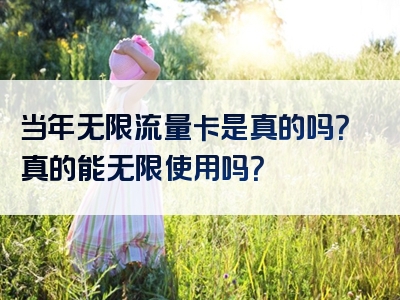 当年无限流量卡是真的吗？真的能无限使用吗？